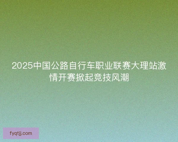 2025中国公路自行车职业联赛大理站激情开赛掀起竞技风潮