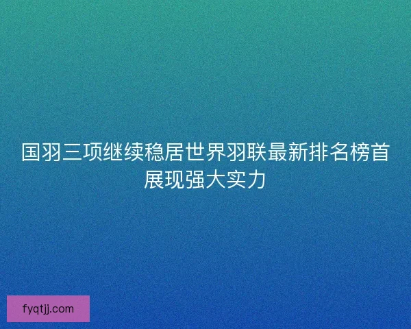 国羽三项继续稳居世界羽联最新排名榜首展现强大实力