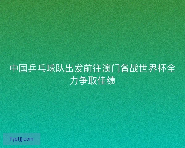 中国乒乓球队出发前往澳门备战世界杯全力争取佳绩