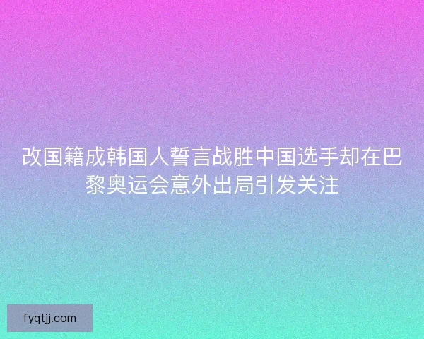 改国籍成韩国人誓言战胜中国选手却在巴黎奥运会意外出局引发关注
