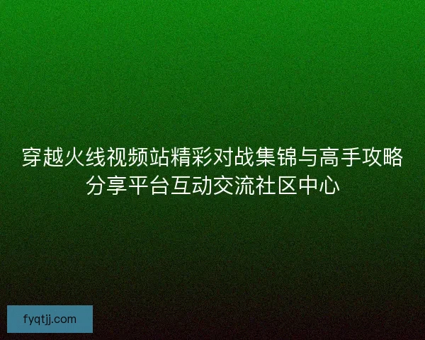 穿越火线视频站精彩对战集锦与高手攻略分享平台互动交流社区中心