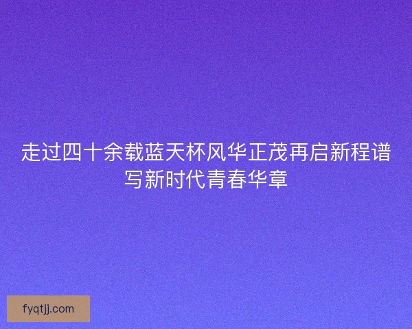 走过四十余载蓝天杯风华正茂再启新程谱写新时代青春华章