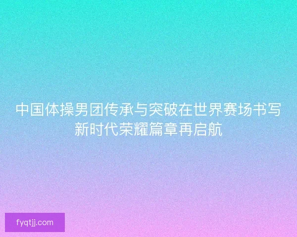 中国体操男团传承与突破在世界赛场书写新时代荣耀篇章再启航