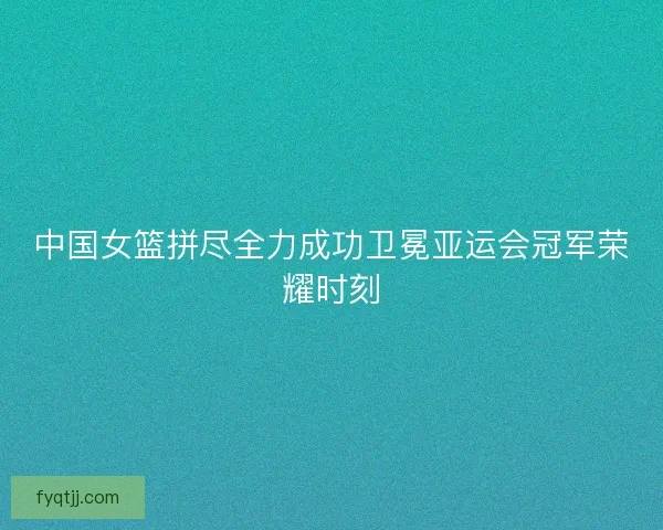 中国女篮拼尽全力成功卫冕亚运会冠军荣耀时刻