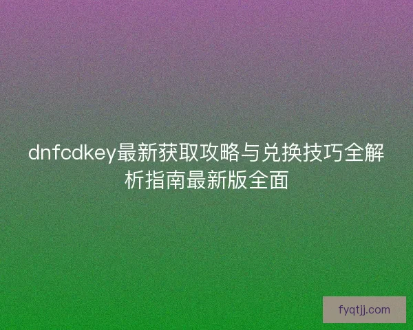 dnfcdkey最新获取攻略与兑换技巧全解析指南最新版全面