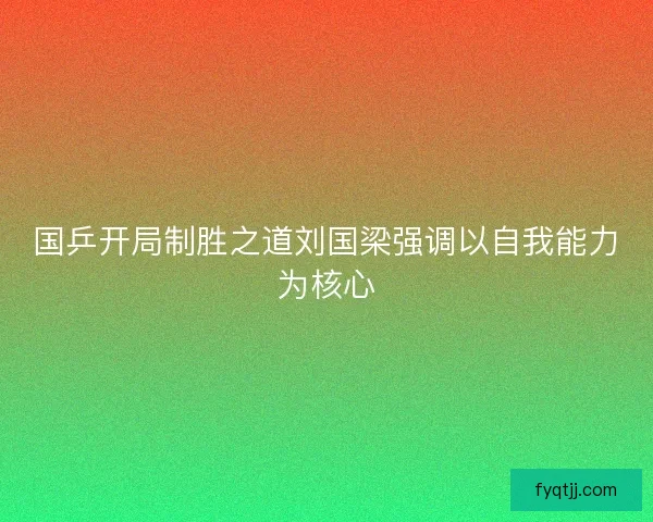 国乒开局制胜之道刘国梁强调以自我能力为核心